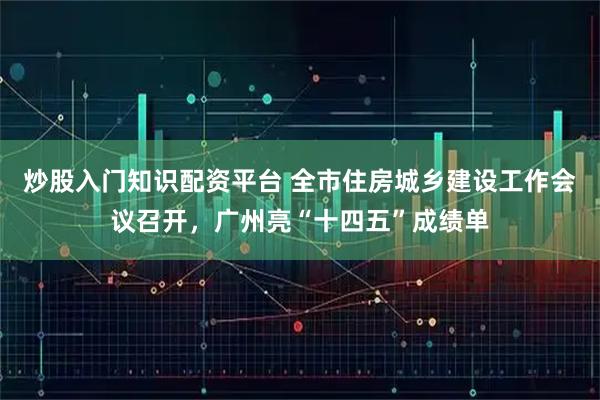 炒股入门知识配资平台 全市住房城乡建设工作会议召开，广州亮“十四五”成绩单