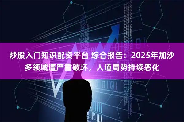 炒股入门知识配资平台 综合报告：2025年加沙多领域遭严重破坏，人道局势持续恶化