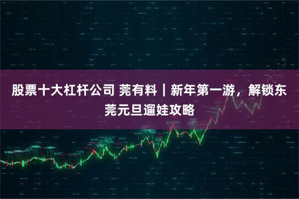 股票十大杠杆公司 莞有料｜新年第一游，解锁东莞元旦遛娃攻略