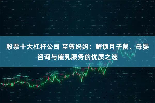 股票十大杠杆公司 至尊妈妈：解锁月子餐、母婴咨询与催乳服务的优质之选
